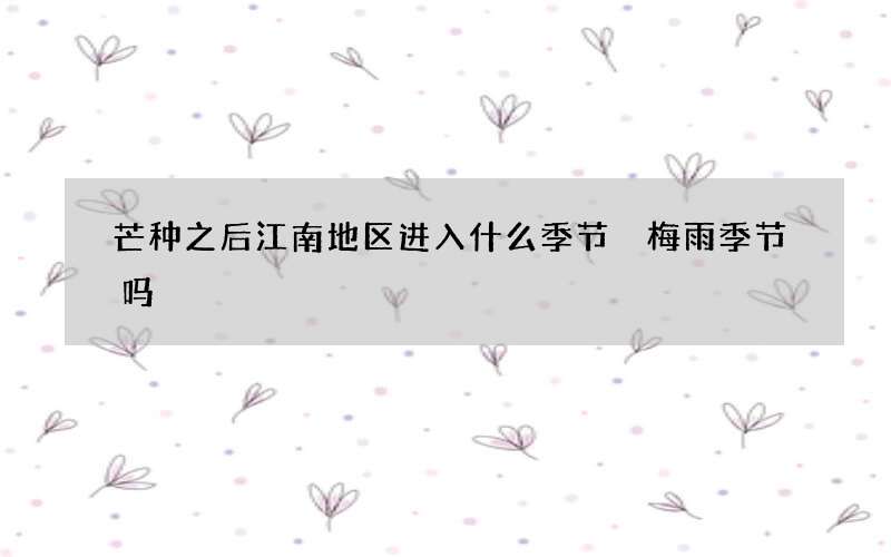 芒种之后江南地区进入什么季节 梅雨季节吗